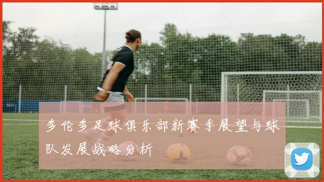 多伦多足球俱乐部新赛季展望与球队发展战略分析