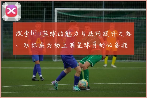 探索biu篮球的魅力与技巧提升之路，助你成为场上明星球员的必备指南