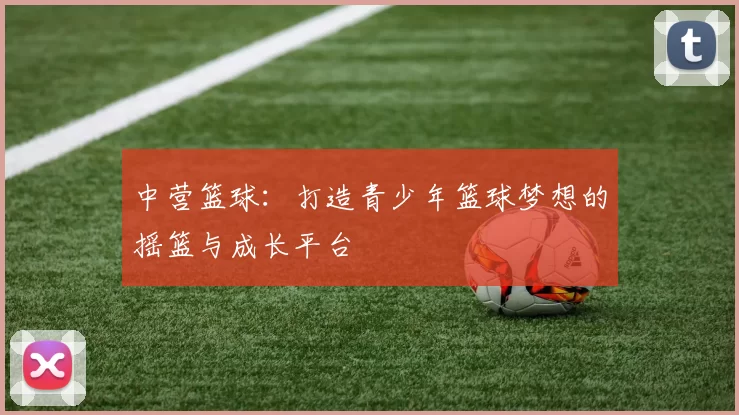 中营篮球：打造青少年篮球梦想的摇篮与成长平台