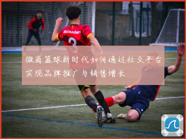 微商篮球新时代如何通过社交平台实现品牌推广与销售增长